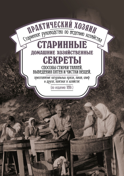 Старинные домашние хозяйственные секреты: способы стирки тканей, выведения пятен и чистки вещей, приготовление натуральных красок, лаков, олиф и другое, полезное в хозяйстве. — Сборник