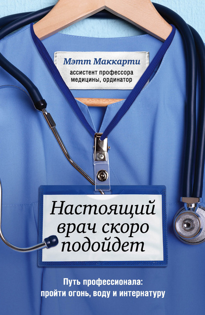 Настоящий врач скоро подойдет. Путь профессионала: пройти огонь, воду и интернатуру - Мэтт Маккарти