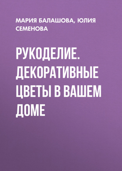 Рукоделие. Декоративные цветы в вашем доме - Юлия Семенова