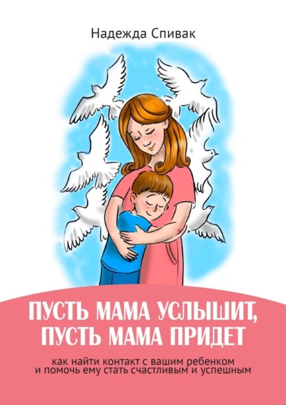 «Пусть мама услышит, пусть мама придет». Как найти контакт с вашим ребенком и помочь ему стать счастливым и успешным - Надежда Спивак