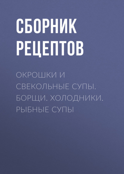 Окрошки и свекольные супы. Борщи. Холодники. Рыбные супы - Группа авторов