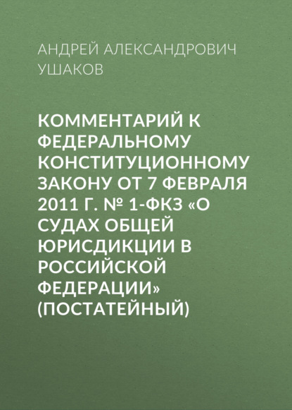 Комментарий к Федеральному конституционному закону от 7 февраля 2011 г. № 1-ФКЗ «О судах общей юрисдикции в Российской Федерации» (постатейный) — А. А. Ушаков