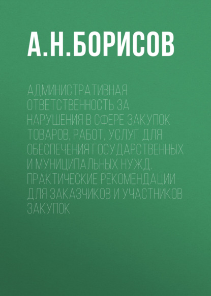 Административная ответственность за нарушения в сфере закупок товаров, работ, услуг для обеспечения государственных и муниципальных нужд. Практические рекомендации для заказчиков и участников закупок — А. Н. Борисов