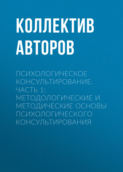 Психологическое консультирование.Часть 1: Методологические и методические основы психологического консультирования - Коллектив авторов