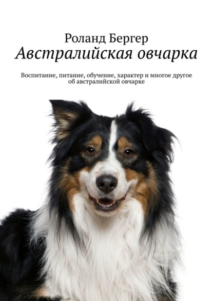 Австралийская овчарка. Воспитание, питание, обучение, характер и многое другое об австралийской овчарке - Роланд Бергер