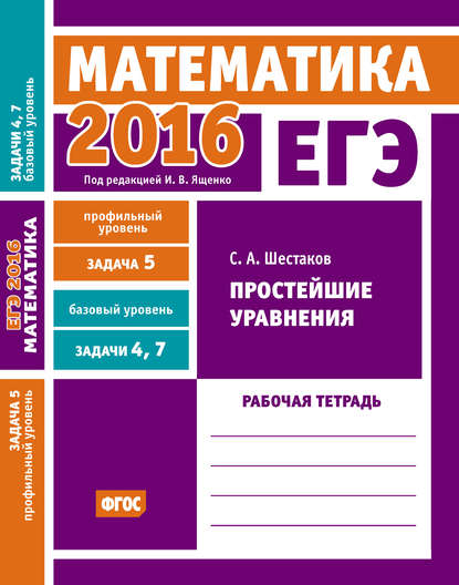 ЕГЭ 2016. Математика. Простейшие уравнения. Задача 5 (профильный уровень). Задачи 4 и 7 (базовый уровень). Рабочая тетрадь — С. А. Шестаков