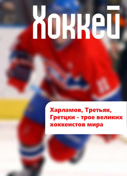 Харламов, Третьяк, Гретцки – трое великих хоккеистов мира - Илья Мельников