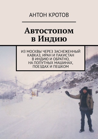 Автостопом в Индию. Из Москвы через заснеженный Кавказ, Иран и Пакистан в Индию и обратно, на попутных машинах, поездах и пешком — Антон Кротов