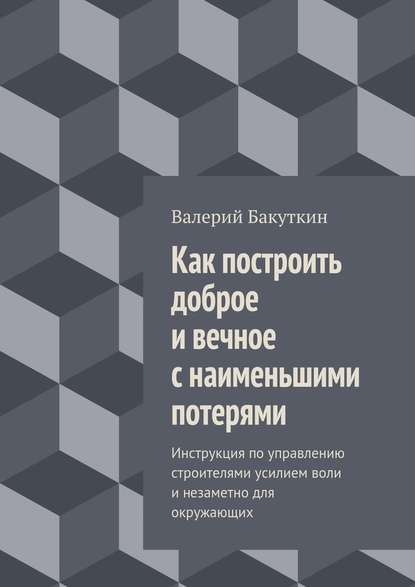 Как построить доброе и вечное с наименьшими потерями. Инструкция по управлению строителями усилием воли и незаметно для окружающих - Валерий Васильевич Бакуткин