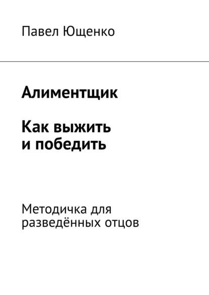 Алиментщик. Как выжить и победить. Методичка для разведённых отцов - Павел Ющенко