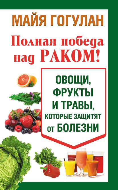 Полная победа над раком! Овощи, фрукты и травы, которые защитят от болезни - Майя Гогулан