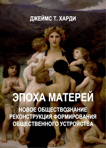 ЭПОХА МАТЕРЕЙ. Новое обществознание. Реконструкция формирования общественного устройства - Джеймс Т. Харди