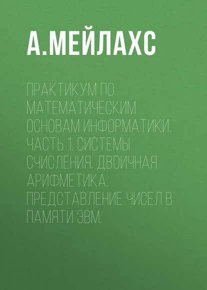 Практикум по математическим основам информатики. Часть 1. Системы счисления. Двоичная арифметика. Представление чисел в памяти ЭВМ. - А. Мейлахс