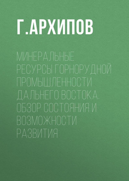 Минеральные ресурсы горнорудной промышленности Дальнего Востока. Обзор состояния и возможности развития - Г. Архипов