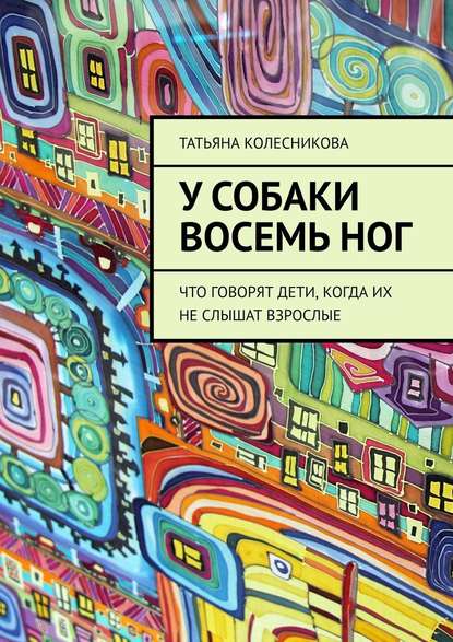 У собаки восемь ног. Что говорят дети, когда их не слышат взрослые - Татьяна Колесникова