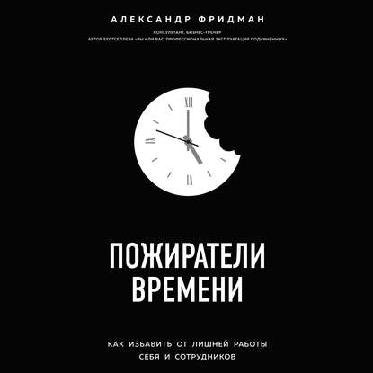 Пожиратели времени. Как избавить от лишней работы себя и сотрудников - Александр Фридман